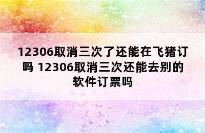 12306取消三次了还能在飞猪订吗 12306取消三次还能去别的软件订票吗